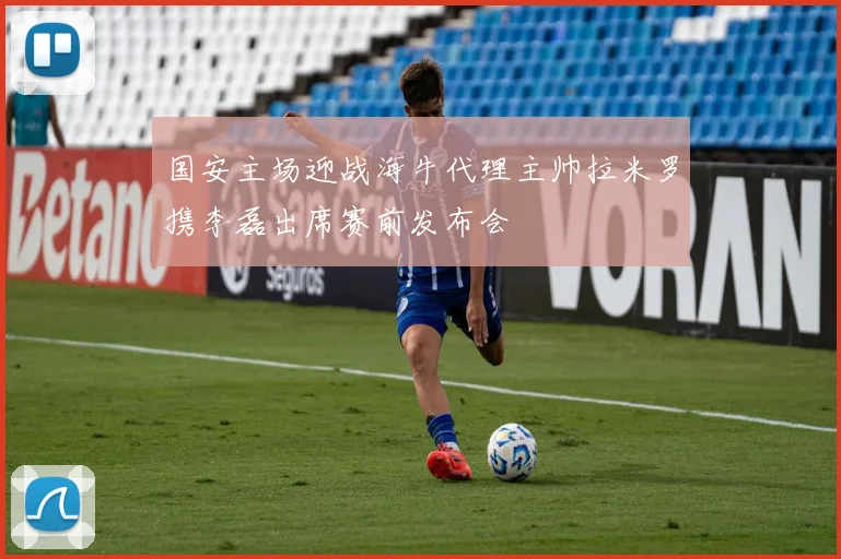 国安主场迎战海牛代理主帅拉米罗携李磊出席赛前发布会