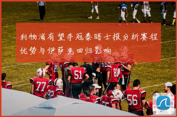 利物浦有望夺冠泰晤士报分析赛程优势与伊萨克回归影响