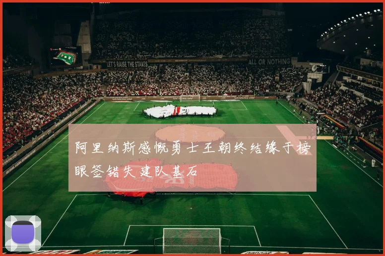 阿里纳斯感慨勇士王朝终结缘于榜眼签错失建队基石