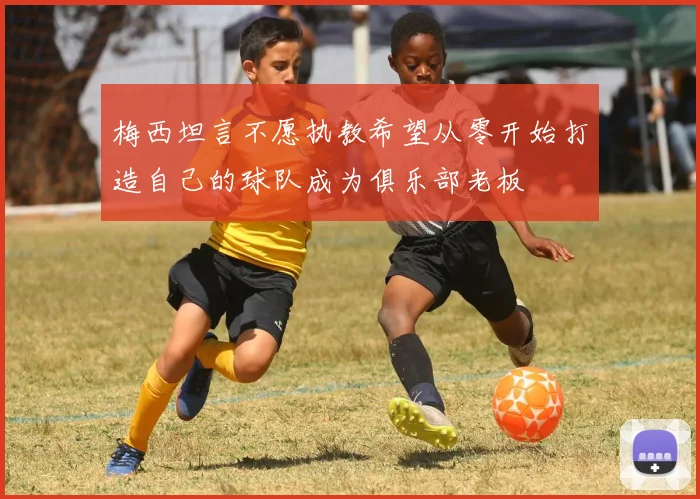 梅西坦言不愿执教希望从零开始打造自己的球队成为俱乐部老板