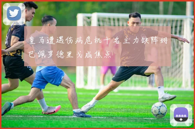皇马遭遇伤病危机十名主力缺阵姆巴佩罗德里戈成焦点