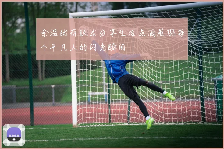 余温犹存狄龙分享生活点滴展现每个平凡人的闪光瞬间