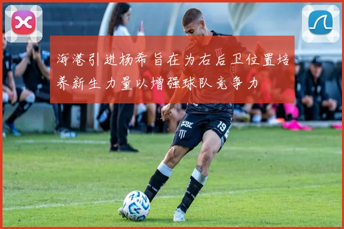 海港引进杨希旨在为右后卫位置培养新生力量以增强球队竞争力
