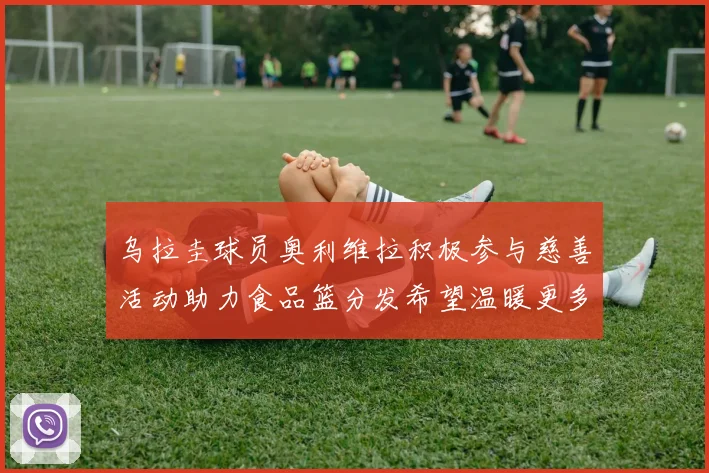 乌拉圭球员奥利维拉积极参与慈善活动助力食品篮分发希望温暖更多需要帮助的人