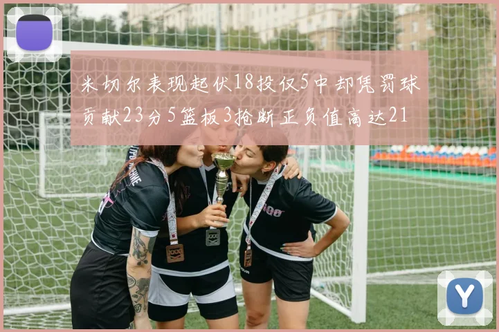 米切尔表现起伏18投仅5中却凭罚球贡献23分5篮板3抢断正负值高达21