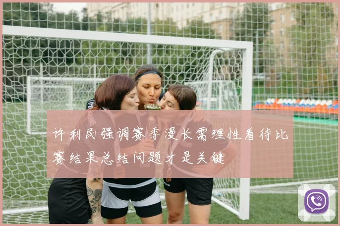 许利民强调赛季漫长需理性看待比赛结果总结问题才是关键