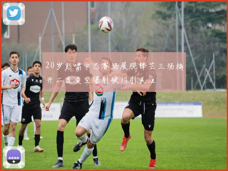 20岁彭啸中乙赛场展现锋芒三场梅开二度凌空爆射破门引关注
