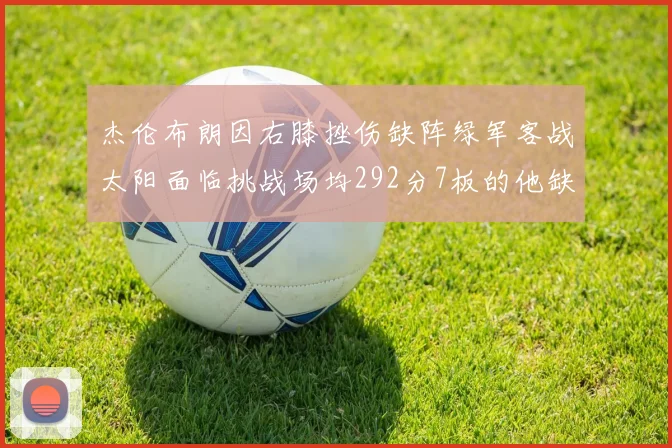 杰伦布朗因右膝挫伤缺阵绿军客战太阳面临挑战场均292分7板的他缺席影响大