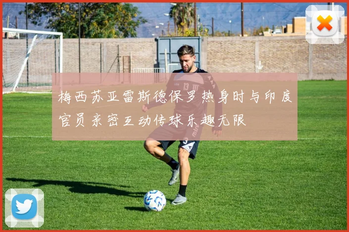 梅西苏亚雷斯德保罗热身时与印度官员亲密互动传球乐趣无限