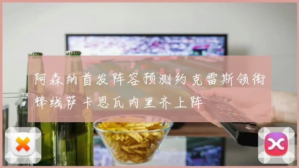 阿森纳首发阵容预测约克雷斯领衔锋线萨卡恩瓦内里齐上阵