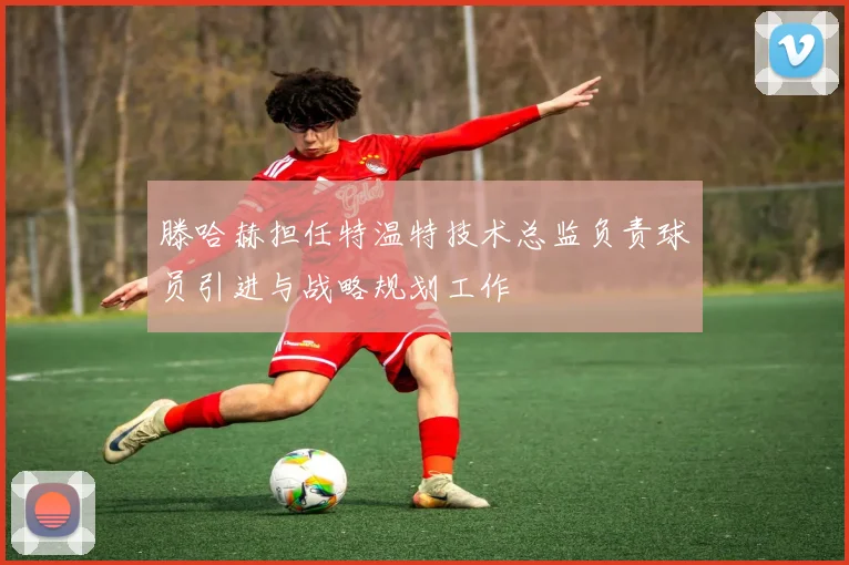 滕哈赫担任特温特技术总监负责球员引进与战略规划工作