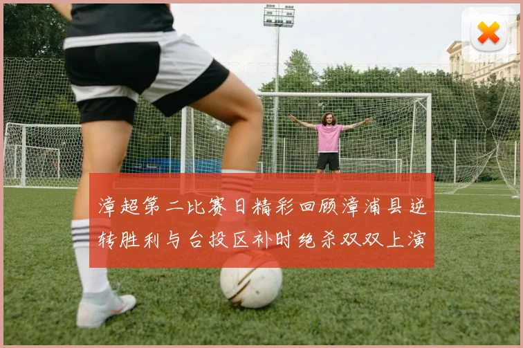 漳超第二比赛日精彩回顾漳浦县逆转胜利与台投区补时绝杀双双上演