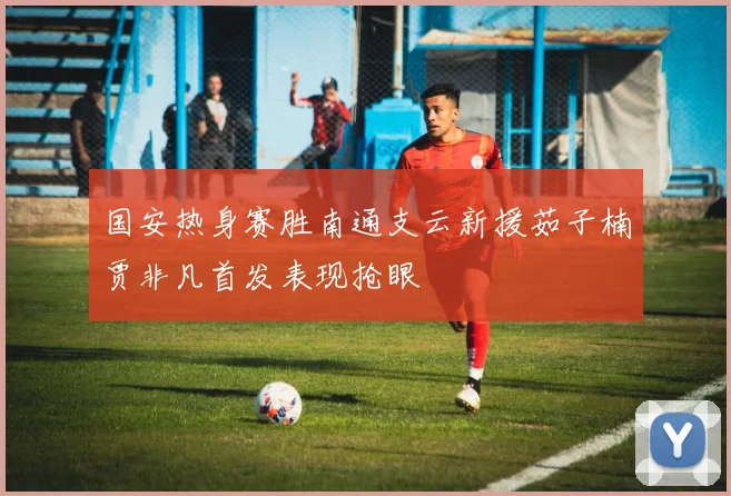国安热身赛胜南通支云新援茹子楠贾非凡首发表现抢眼