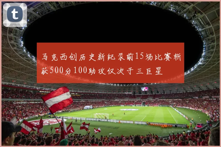 马克西创历史新纪录前15场比赛斩获500分100助攻仅次于三巨星
