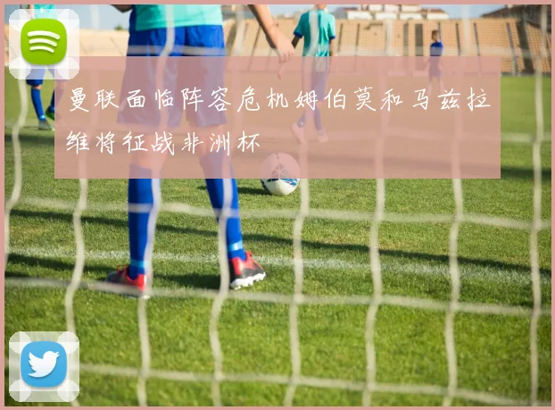 曼联面临阵容危机姆伯莫和马兹拉维将征战非洲杯