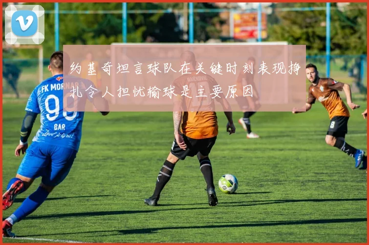 约基奇坦言球队在关键时刻表现挣扎令人担忧输球是主要原因