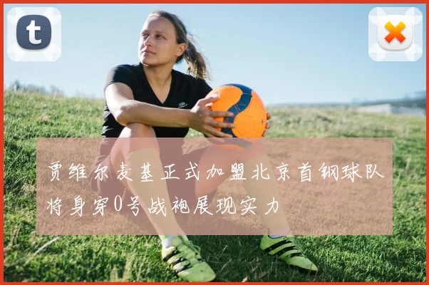 贾维尔麦基正式加盟北京首钢球队将身穿0号战袍展现实力