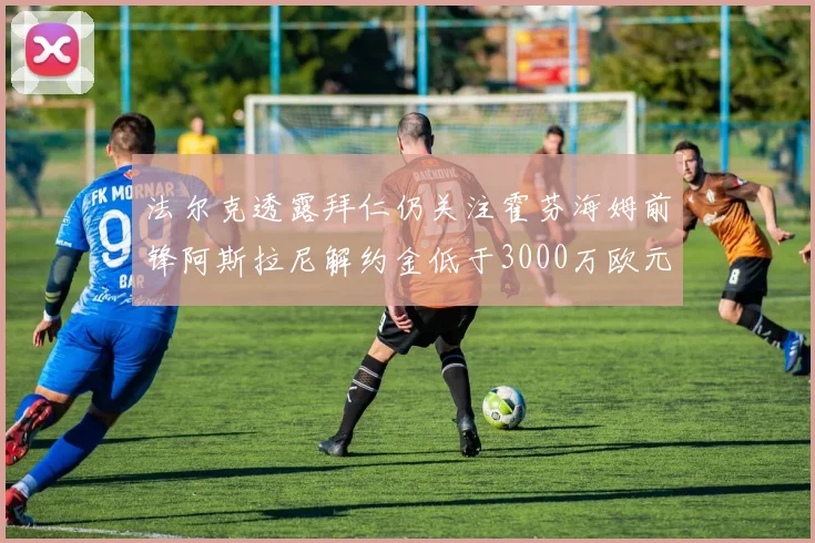 法尔克透露拜仁仍关注霍芬海姆前锋阿斯拉尼解约金低于3000万欧元