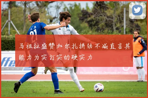 马祖拉盛赞加尔扎拼劲不减直言其能力为实打实的硬实力