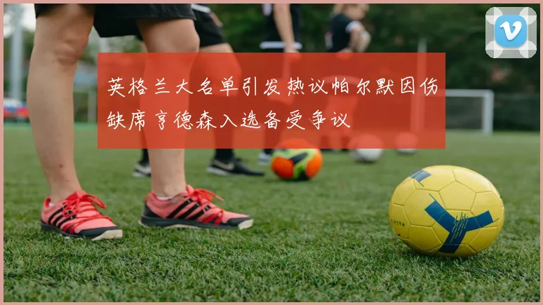 英格兰大名单引发热议帕尔默因伤缺席亨德森入选备受争议