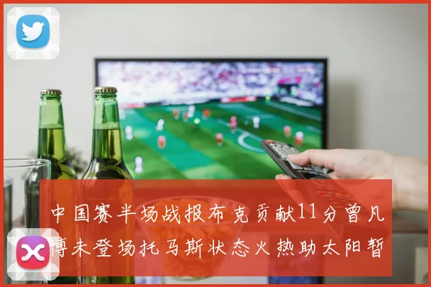 中国赛半场战报布克贡献11分曾凡博未登场托马斯状态火热助太阳暂时领先篮网