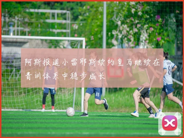 阿斯报道小雷耶斯续约皇马继续在青训体系中稳步成长