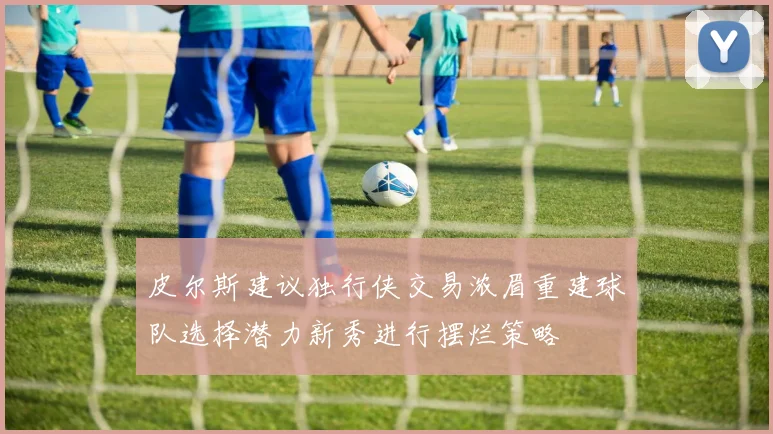 皮尔斯建议独行侠交易浓眉重建球队选择潜力新秀进行摆烂策略