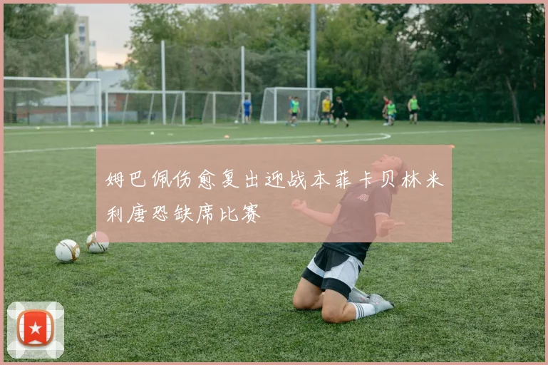 姆巴佩伤愈复出迎战本菲卡贝林米利唐恐缺席比赛