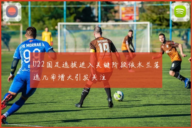 U22国足选拔进入关键阶段依木兰落选几率增大引发关注