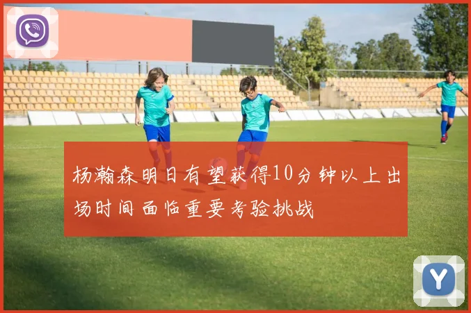 杨瀚森明日有望获得10分钟以上出场时间面临重要考验挑战