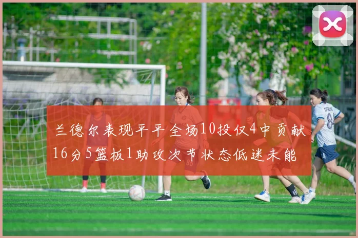 兰德尔表现平平全场10投仅4中贡献16分5篮板1助攻次节状态低迷未能得分