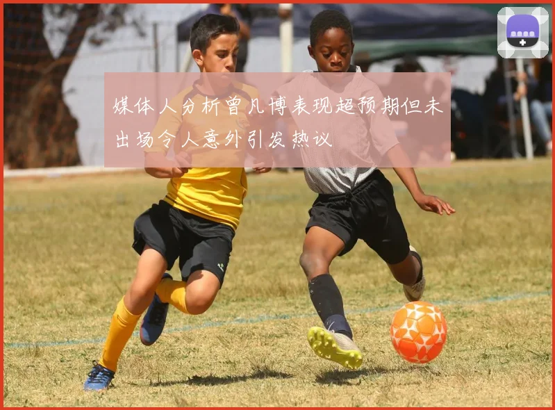 媒体人分析曾凡博表现超预期但未出场令人意外引发热议