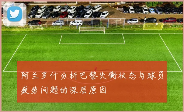 阿兰罗什分析巴黎失衡状态与球员疲劳问题的深层原因
