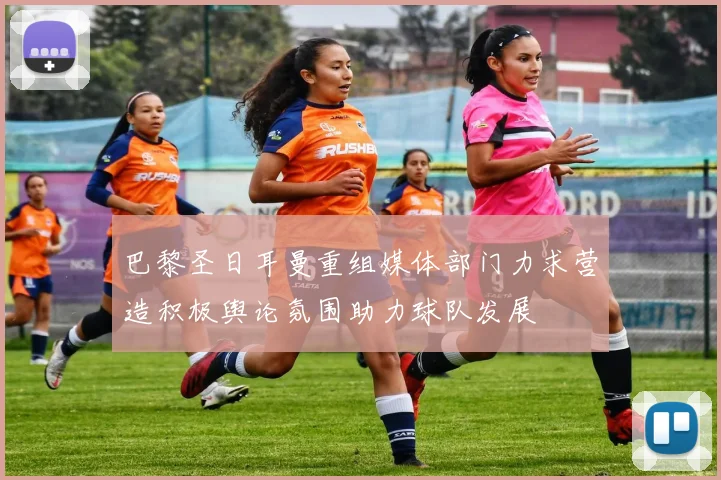 巴黎圣日耳曼重组媒体部门力求营造积极舆论氛围助力球队发展