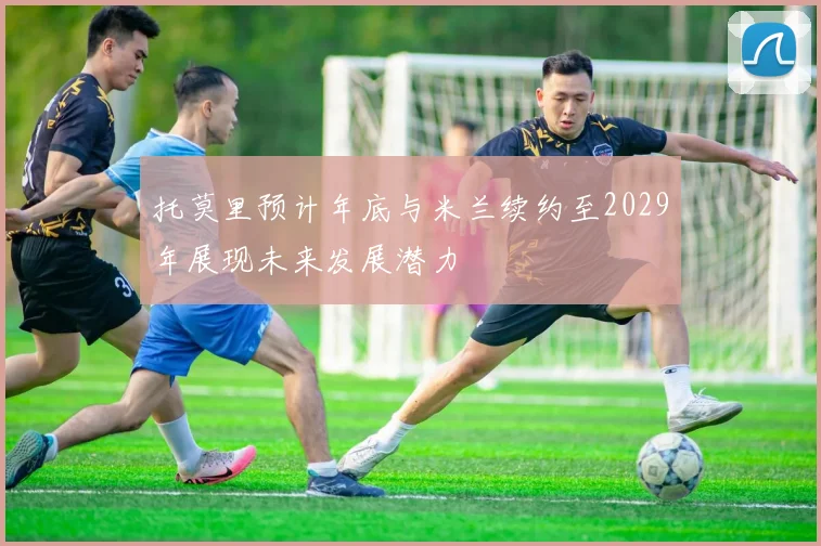 托莫里预计年底与米兰续约至2029年展现未来发展潜力