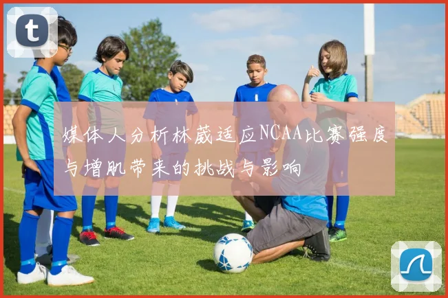 媒体人分析林葳适应NCAA比赛强度与增肌带来的挑战与影响