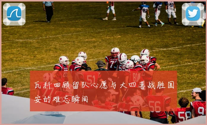 瓦科回顾留队心愿与大四喜战胜国安的难忘瞬间