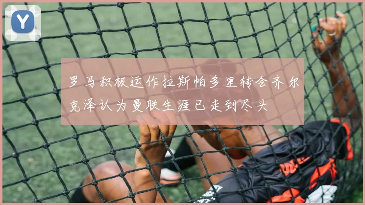 罗马积极运作拉斯帕多里转会齐尔克泽认为曼联生涯已走到尽头