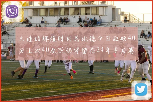 久违的辉煌时刻恩比德今日狂砍40分上次40表现仍停留在24年季后赛