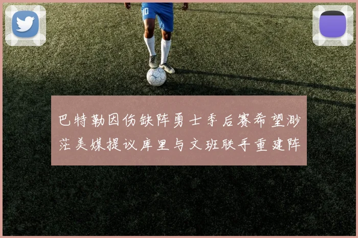 巴特勒因伤缺阵勇士季后赛希望渺茫美媒提议库里与文班联手重建阵容