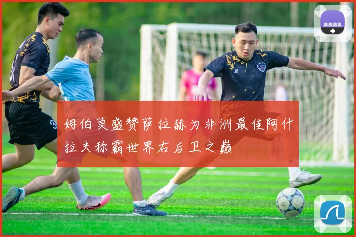 姆伯莫盛赞萨拉赫为非洲最佳阿什拉夫称霸世界右后卫之巅