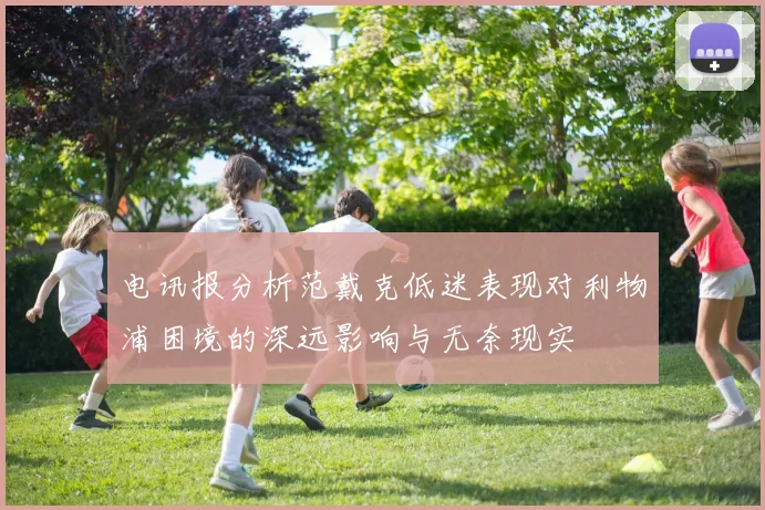 电讯报分析范戴克低迷表现对利物浦困境的深远影响与无奈现实